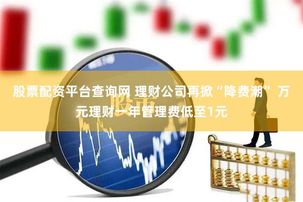 股票配资平台查询网 理财公司再掀“降费潮” 万元理财一年管理费低至1元
