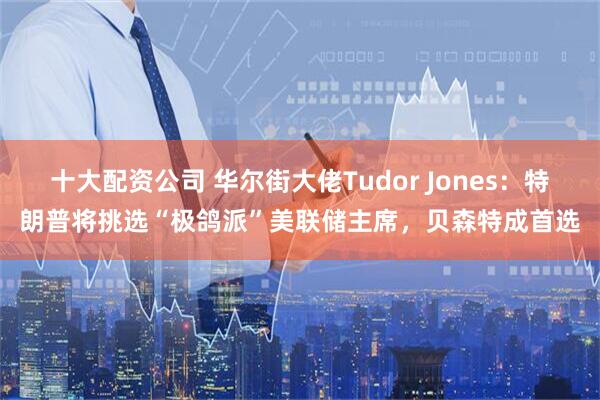十大配资公司 华尔街大佬Tudor Jones：特朗普将挑选“极鸽派”美联储主席，贝森特成首选
