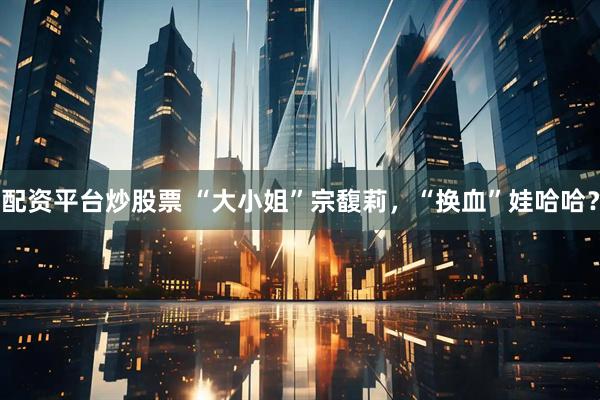 配资平台炒股票 “大小姐”宗馥莉，“换血”娃哈哈？