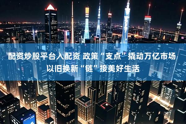 配资炒股平台入配资 政策“支点”撬动万亿市场 以旧换新“链”接美好生活