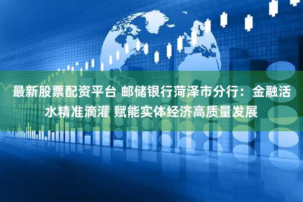 最新股票配资平台 邮储银行菏泽市分行：金融活水精准滴灌 赋能实体经济高质量发展