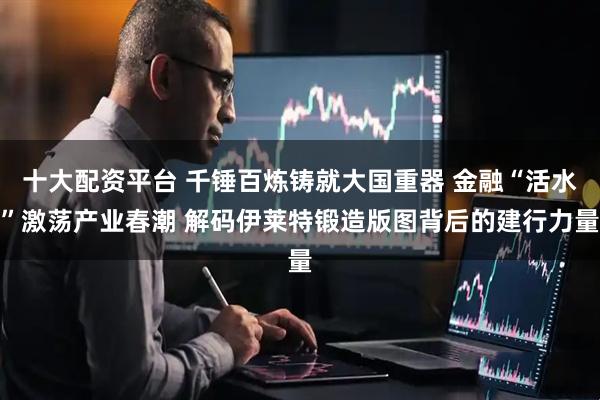 十大配资平台 千锤百炼铸就大国重器 金融“活水”激荡产业春潮 解码伊莱特锻造版图背后的建行力量