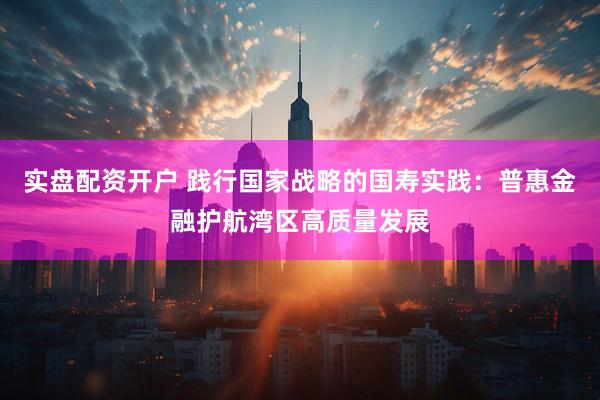 实盘配资开户 践行国家战略的国寿实践：普惠金融护航湾区高质量发展