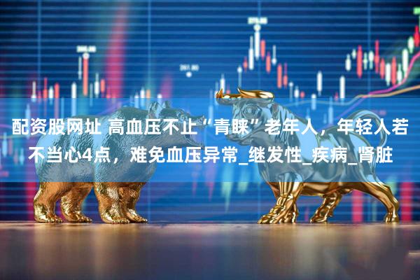配资股网址 高血压不止“青睐”老年人，年轻人若不当心4点，难免血压异常_继发性_疾病_肾脏