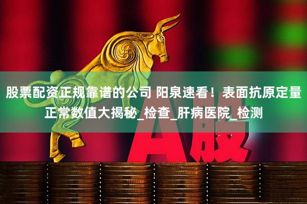 股票配资正规靠谱的公司 阳泉速看！表面抗原定量正常数值大揭秘_检查_肝病医院_检测