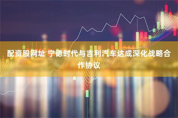 配资股网址 宁德时代与吉利汽车达成深化战略合作协议