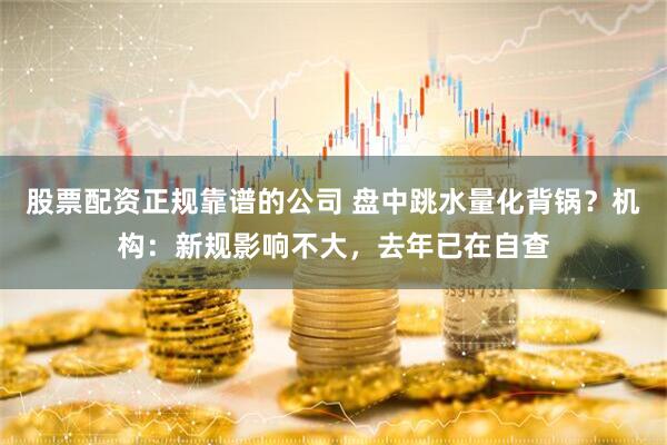 股票配资正规靠谱的公司 盘中跳水量化背锅？机构：新规影响不大，去年已在自查