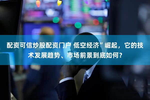 配资可信炒股配资门户 低空经济”崛起，它的技术发展趋势、市场前景到底如何？