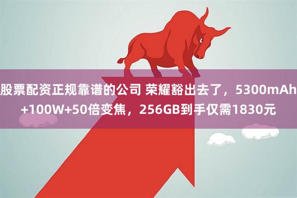 股票配资正规靠谱的公司 荣耀豁出去了，5300mAh+100W+50倍变焦，256GB到手仅需1830元