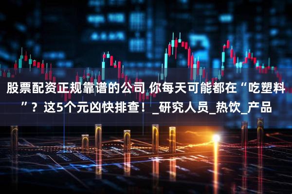 股票配资正规靠谱的公司 你每天可能都在“吃塑料”？这5个元凶快排查！_研究人员_热饮_产品
