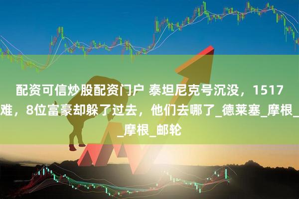 配资可信炒股配资门户 泰坦尼克号沉没，1517人遇难，8位富豪却躲了过去，他们去哪了_德莱塞_摩根_邮轮