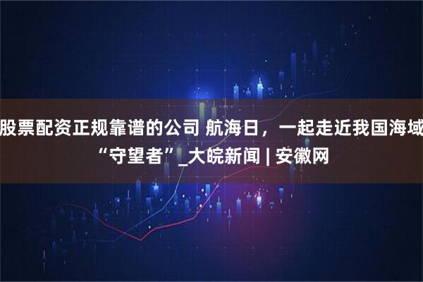 股票配资正规靠谱的公司 航海日，一起走近我国海域“守望者”_大皖新闻 | 安徽网