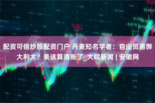 配资可信炒股配资门户 丹麦知名学者：自由贸易弊大利大？美该算清账了_大皖新闻 | 安徽网