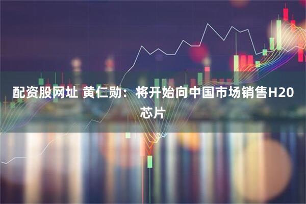 配资股网址 黄仁勋：将开始向中国市场销售H20芯片