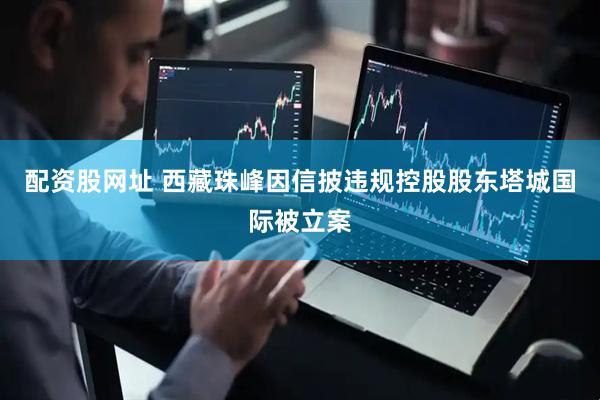 配资股网址 西藏珠峰因信披违规控股股东塔城国际被立案