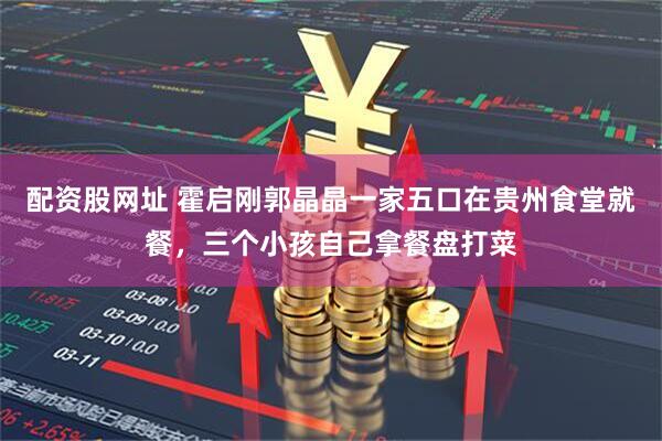 配资股网址 霍启刚郭晶晶一家五口在贵州食堂就餐，三个小孩自己拿餐盘打菜