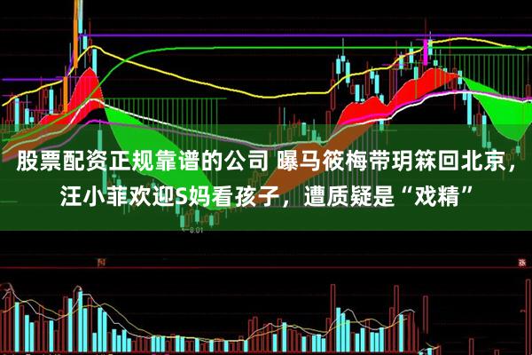 股票配资正规靠谱的公司 曝马筱梅带玥箖回北京，汪小菲欢迎S妈看孩子，遭质疑是“戏精”