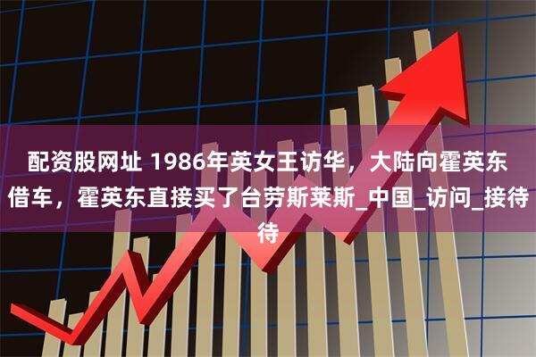 配资股网址 1986年英女王访华，大陆向霍英东借车，霍英东直接买了台劳斯莱斯_中国_访问_接待
