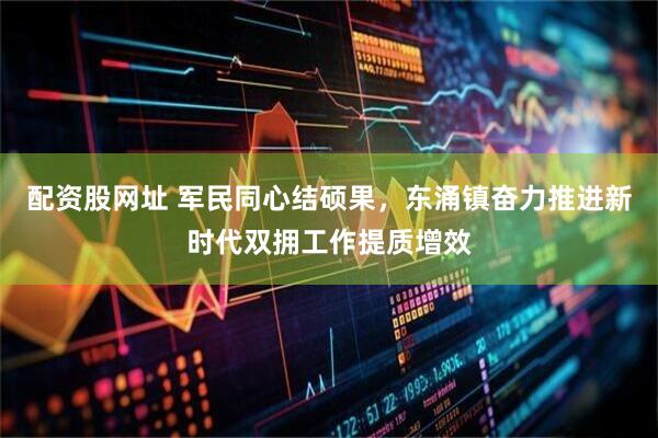配资股网址 军民同心结硕果，东涌镇奋力推进新时代双拥工作提质增效