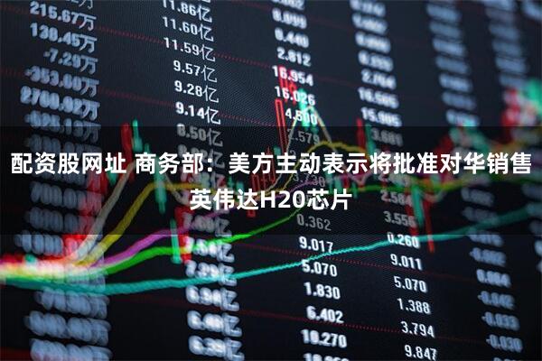 配资股网址 商务部：美方主动表示将批准对华销售英伟达H20芯片