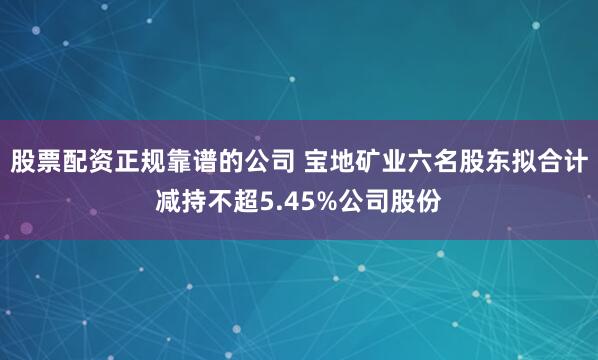 股票配资正规靠谱的公司 宝地矿业六名股东拟合计减持不超5.45%公司股份