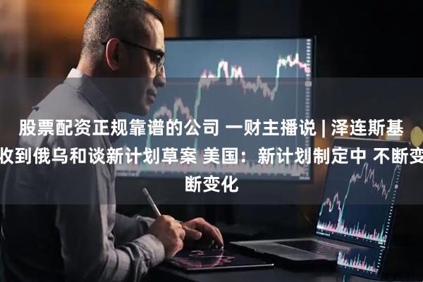 股票配资正规靠谱的公司 一财主播说 | 泽连斯基：收到俄乌和谈新计划草案 美国：新计划制定中 不断变化