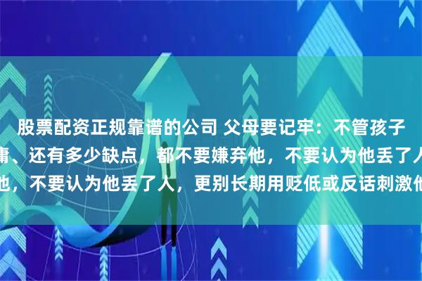 股票配资正规靠谱的公司 父母要记牢：不管孩子现阶段有多叛逆、多平庸、还有多少缺点，都不要嫌弃他，不要认为他丢了人，更别长期用贬低或反话刺激他振作