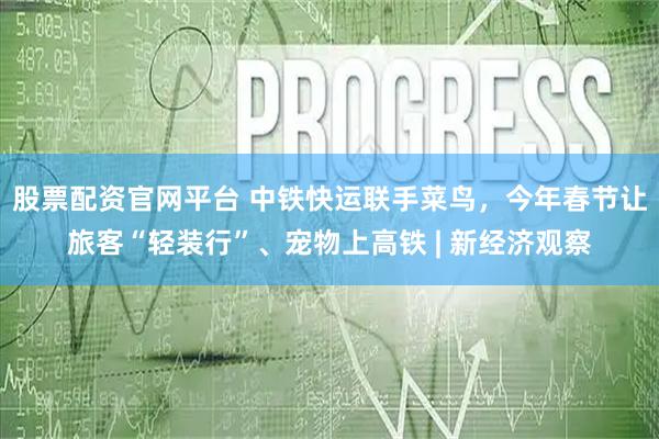 股票配资官网平台 中铁快运联手菜鸟，今年春节让旅客“轻装行”、宠物上高铁 | 新经济观察