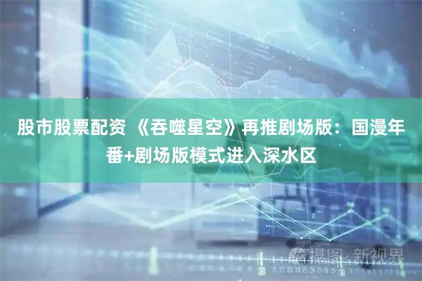 股市股票配资 《吞噬星空》再推剧场版：国漫年番+剧场版模式进入深水区