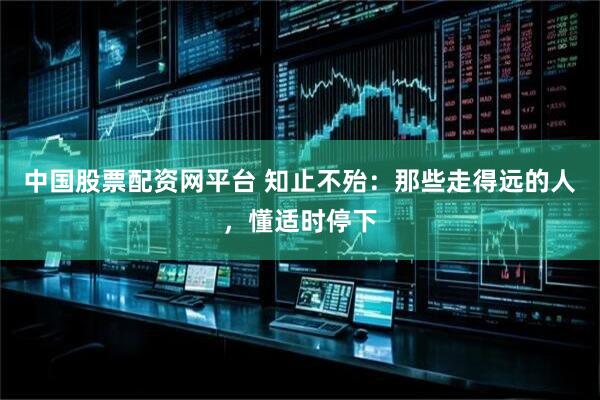 中国股票配资网平台 知止不殆：那些走得远的人，懂适时停下
