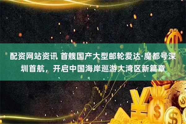 配资网站资讯 首艘国产大型邮轮爱达·魔都号深圳首航，开启中国海岸巡游大湾区新篇章