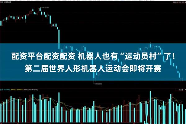 配资平台配资配资 机器人也有“运动员村”了！第二届世界人形机器人运动会即将开赛