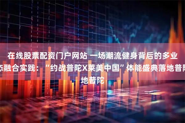 在线股票配资门户网站 一场潮流健身背后的多业态融合实践:“约战普陀X莱美中国”体能盛典落地普陀