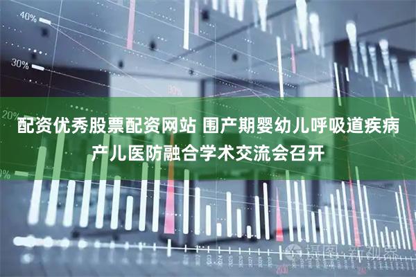 配资优秀股票配资网站 围产期婴幼儿呼吸道疾病产儿医防融合学术交流会召开