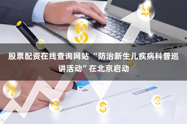 股票配资在线查询网站 “防治新生儿疾病科普巡讲活动”在北京启动