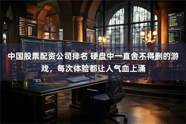 中国股票配资公司排名 硬盘中一直舍不得删的游戏，每次体验都让人气血上涌