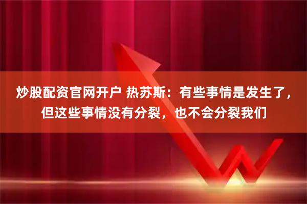 炒股配资官网开户 热苏斯：有些事情是发生了，但这些事情没有分裂，也不会分裂我们