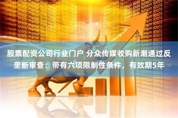 股票配资公司行业门户 分众传媒收购新潮通过反垄断审查：带有六项限制性条件，有效期5年