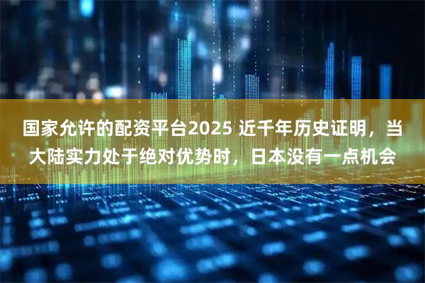 国家允许的配资平台2025 近千年历史证明,当大陆实力处于绝对优势时,日本没有一点机会